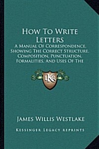 How to Write Letters: A Manual of Correspondence, Showing the Correct Structure, Composition, Punctuation, Formalities, and Uses of the Vari (Paperback)