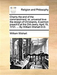 Charity the End of the Commandment; Or, Universal Love the Design of Christianity. a Sermon Preachd at the Old-Jewry, April 19, 1731. ... by William (Paperback)