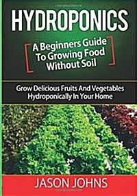 Hydroponics - A Beginners Guide to Growing Food Without Soil: Grow Delicious Fruits and Vegetables Hydroponically in Your Home (Paperback)