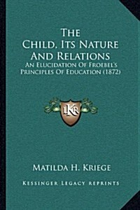 The Child, Its Nature and Relations: An Elucidation of Froebels Principles of Education (1872) (Paperback)