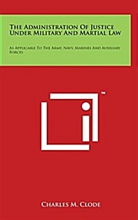 The Administration of Justice Under Military and Martial Law: As Applicable to the Army, Navy, Marines and Auxiliary Forces (Hardcover)