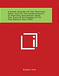 A Short History of the Printing Press, and of the Improvements in Printing Machinery from the Time of Gutenberg Up to the Present Day (1902) (Paperback)