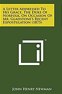 A Letter Addressed to His Grace, the Duke of Norfolk, on Occasion of Mr. Gladstones Recent Expostulation (1875) (Paperback)