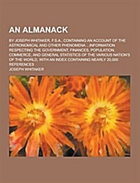 An Almanack; By Joseph Whitaker, F.S.A., Containing an Account of the Astronomical and Other Phenomena ...Information Respecting the Government, Fina (Paperback)