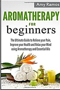 Aromatherapy for Beginners: The Ultimate Guide to Relieve Your Pain, Improve Your Health and Relax Your Mind Using Aromatherapy and Essential Oils (Paperback)
