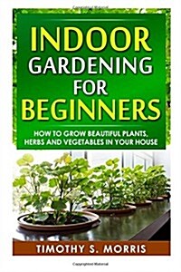 Indoor Gardening for Beginners: How to Grow Beautiful Plants, Herbs and Vegetables in Your House (Paperback)