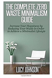 The Complete Zero Waste Minimalism Guide: Increase Your Happiness by Reducing Your Waste in Order to Achieve a Minimalist Lifestyle (Paperback)