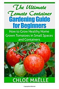 The Ultimate Tomato Container Gardening Guide for Beginners: How to Grow Homegrown Tomatoes in Small Spaces and Containers (Paperback)