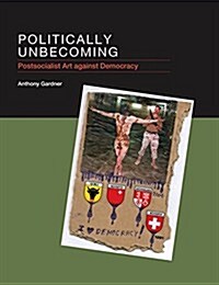 Politically Unbecoming: Postsocialist Art Against Democracy (Hardcover)