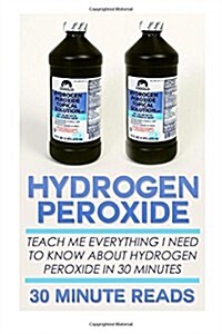 Hydrogen Peroxide: Teach Me Everything I Need to Know about Hydrogen Peroxide in 30 Minutes (Paperback)