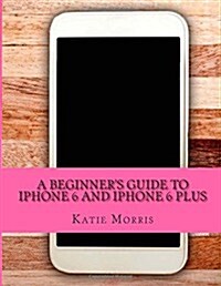 A Beginners Guide to iPhone 6 and iPhone 6 Plus: (Or iPhone 4s, iPhone 5, iPhone 5c, iPhone 5s with IOS 8) (Paperback)