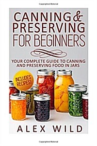 Canning And Preserving For Beginners: Your Complete Guide To Canning And Preserving Food In Jars (Paperback)