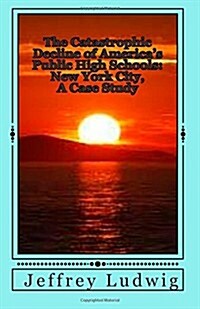 The Catastrophic Decline of Americas Public High Schools: : New York City, a Case Study (Paperback)
