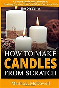 How To Make Candles From Scratch: : A Simple Guide To Make Great Smelling Candle You Can Gift or Decorate With (Paperback)