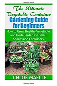The Ultimate Vegetable Container Gardening Guide for Beginners: How to Grow Healthy Vegetables and Herb Gardens in Small Spaces and Containers (Paperback)