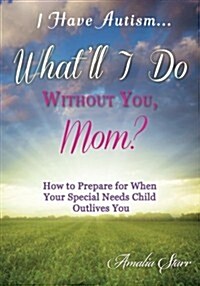 I Have Autism...Whatll I Do Without You, Mom?: How to Prepare for When Your Special Needs Child Outlives You (Paperback)