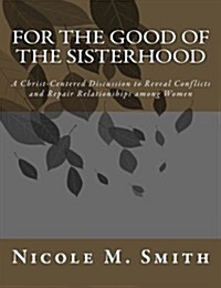 For the Good of the Sisterhood: A Christ-Centered Discussion to Reveal Conflicts and Repair Relationships Among Women (Paperback)