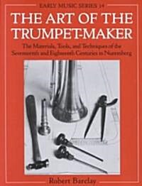 The Art of the Trumpet-Maker : The Materials, Tools, and Techniques of the Seventeenth and Eighteenth Centuries in Nuremberg (Paperback)