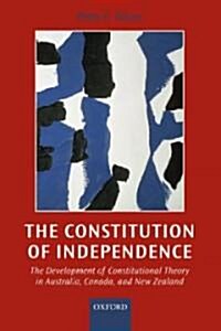 The Constitution of Independence : The Development of Constitutional Theory in Australia, Canada, and New Zealand (Hardcover)