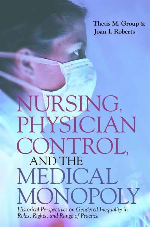 Nursing, Physician Control, and the Medical Monopoly: Historical Perspectives on Gendered Inequality in Roles, Rights, and Range of Practice (Hardcover)