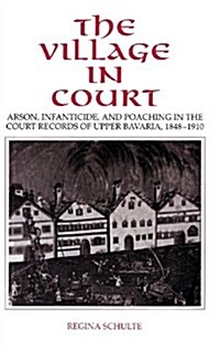 The Village in Court : Arson, Infanticide, and Poaching in the Court Records of Upper Bavaria 1848–1910 (Hardcover)