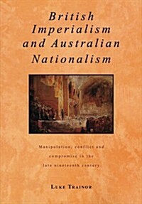 British Imperialism and Australian Nationalism : Manipulation, Conflict and Compromise in the Late Nineteenth Century (Paperback)