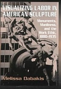 Visualizing Labor in American Sculpture : Monuments, Manliness, and the Work Ethic, 1880-1935 (Hardcover)