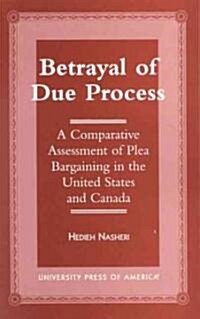 Betrayal of Due Process: A Comparative Assessment of Plea Bargaining in the United States and Canada (Paperback)