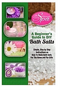 A Beginners Guide to DIY Bath Salts: A Practical Step-By-Step Beginners Guide and Recipes for Making Simple, Homemade Bath Salts (Paperback)