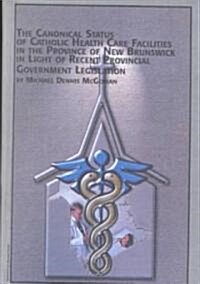 The Canonical Status of Catholic Health Care Facilities in the Province of New Brunswick in Light of Recent Provincial Government Legislation (Hardcover)