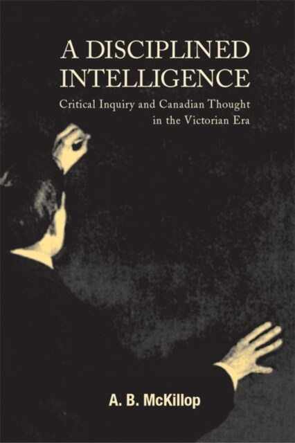 A Disciplined Intelligence: Critical Inquiry and Canadian Thought in the Victorian Era Volume 193 (Hardcover)