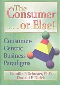 The Consumer . . . or Else!: Consumer-Centric Business Paradigms (Hardcover)