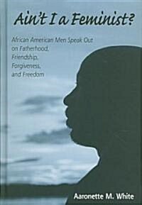 Aint I a Feminist?: African American Men Speak Out on Fatherhood, Friendship, Forgiveness, and Freedom (Hardcover)