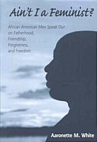 Aint I a Feminist?: African American Men Speak Out on Fatherhood, Friendship, Forgiveness, and Freedom (Paperback)