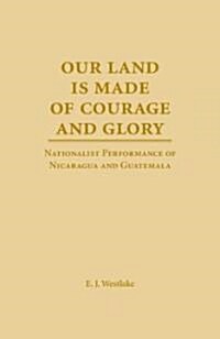 Our Land Is Made of Courage and Glory: Nationalist Performance of Nicaragua and Guatemela (Hardcover)