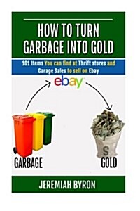 How to Turn Garbage Into Gold: 101 Items You Can Find at Thrift Stores and Garage Sales to Sell on Ebay (Paperback)