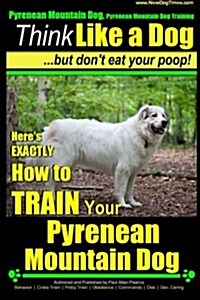 Pyrenean Mountain Dog, Pyrenees Mountain Dog Training Think Like a Dog But Dont Eat Your Poop!: Heres EXACTLY How to Train Your Pyrenean Mountain Do (Paperback)