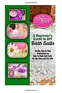 A Beginners Guide to DIY Bath Salts: A Practical Step-By-Step Beginners Guide and Recipes for Making Simple, Homemade Bath Salts (Paperback)