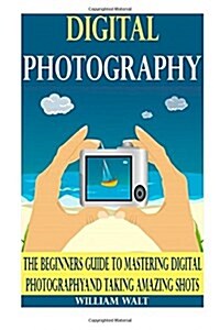 Digital Photography: The Beginners Guide to Mastering Digital Photography And Taking AMAZING Shots (Digital Photography - DSLR - Digital Ph (Paperback)