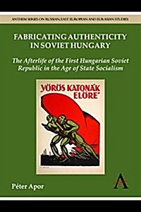 Fabricating Authenticity in Soviet Hungary : The Afterlife of the First Hungarian Soviet Republic in the Age of State Socialism (Paperback)