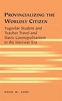 Provincializing the Worldly Citizen: Yugoslav Student and Teacher Travel and Slavic Cosmopolitanism in the Interwar Era (Hardcover)