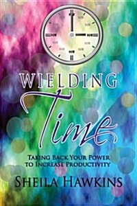 Wielding Time: Taking Back Your Power to Increase Productivity (Paperback)