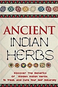 Ancient Indian Herbs - Discover the Benefits of Hidden Indian Herbs to Treat and Cure Your Self Naturally (Paperback)