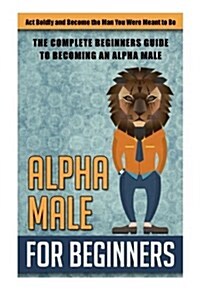 Alpha Male for Beginners: ACT Boldly and Become the Man You Were Meant to Be - (Paperback)