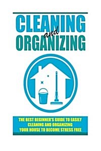 Cleaning and Organizing - The Best Beginners Guide to Easily Cleaning and Organizing Your House to Become Stress Free (Paperback)