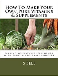 How to Make Your Own Pure Vitamins & Supplements: Making Your Own Supplements with Fruit/Vegetable Powders (Paperback)