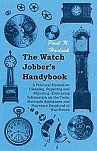 The Watch Jobbers Handybook - A Practical Manual on Cleaning, Repairing and Adjusting: Embracing Information on the Tools, Materials Appliances and P (Paperback)