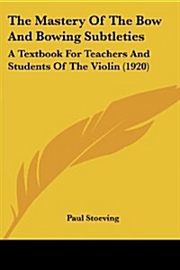The Mastery of the Bow and Bowing Subtleties: A Textbook for Teachers and Students of the Violin (1920) (Paperback)