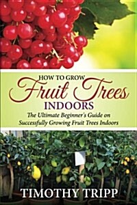 How to Grow Fruit Trees Indoors: The Ultimate Beginners Guide on Successfully Growing Fruit Trees Indoors (Paperback)