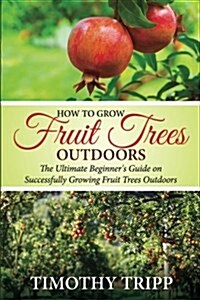 How to Grow Fruit Trees Outdoors: The Ultimate Beginners Guide on Successfully Growing Fruit Trees Outdoors (Paperback)